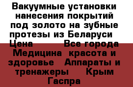 Вакуумные установки нанесения покрытий под золото на зубные протезы из Беларуси › Цена ­ 100 - Все города Медицина, красота и здоровье » Аппараты и тренажеры   . Крым,Гаспра